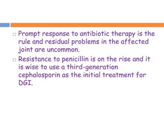    Prompt response to antibiotic therapy is the
    rule and residual problems in the affected
    joint are uncommon.
   Resistance to penicillin is on the rise and it
    is wise to use a third-generation
    cephalosporin as the initial treatment for
    DGI.
 