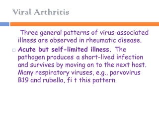 Viral Arthritis

     Three general patterns of virus-associated
    illness are observed in rheumatic disease.
   Acute but self-limited illness. The
    pathogen produces a short-lived infection
    and survives by moving on to the next host.
    Many respiratory viruses, e.g., parvovirus
    B19 and rubella, fi t this pattern.
 