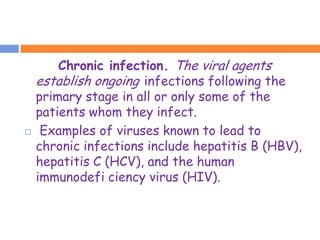 Chronic infection. The viral agents
    establish ongoing infections following the
    primary stage in all or only some of the
    patients whom they infect.
    Examples of viruses known to lead to
    chronic infections include hepatitis B (HBV),
    hepatitis C (HCV), and the human
    immunodefi ciency virus (HIV).
 