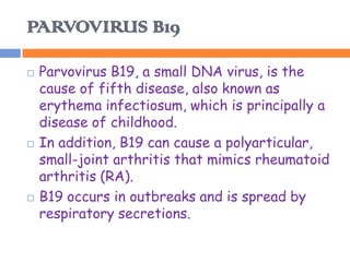 PARVOVIRUS B19

   Parvovirus B19, a small DNA virus, is the
    cause of fifth disease, also known as
    erythema infectiosum, which is principally a
    disease of childhood.
   In addition, B19 can cause a polyarticular,
    small-joint arthritis that mimics rheumatoid
    arthritis (RA).
   B19 occurs in outbreaks and is spread by
    respiratory secretions.
 