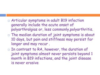    Articular symptoms in adult B19 infection
    generally include the acute onset of
    polyarthralgias or, less commonly,polyarthritis.
   The median duration of joint symptoms is about
    10 days, but pain and stiffness may persist for
    longer and may recur .
   In contrast to RA, however, the duration of
    joint symptoms almost never persists beyond 1
    month in B19 infections, and the joint disease
    is never erosive
 