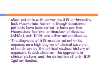    Most patients with parvovirus B19 arthropathy
    lack rheumatoid factor, although occasional
    patients have been noted to have positive
    rheumatoid factors, antinuclear antibodies
    (ANAs), anti-DNA, and other autoantibodies.
   The diagnosis of B19-associated arthritis
    depends on a high degree of clinical suspicion,
    often driven by the critical medical history of
    exposure to sick children, the appropriate
    clinical picture, and the detection of anti- B19
    IgM antibodies.
 