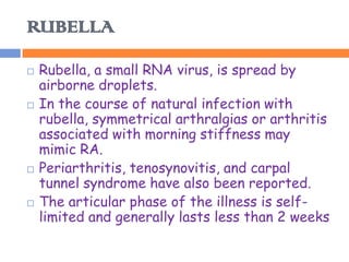 RUBELLA
   Rubella, a small RNA virus, is spread by
    airborne droplets.
   In the course of natural infection with
    rubella, symmetrical arthralgias or arthritis
    associated with morning stiffness may
    mimic RA.
   Periarthritis, tenosynovitis, and carpal
    tunnel syndrome have also been reported.
   The articular phase of the illness is self-
    limited and generally lasts less than 2 weeks
 