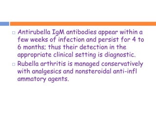    Antirubella IgM antibodies appear within a
    few weeks of infection and persist for 4 to
    6 months; thus their detection in the
    appropriate clinical setting is diagnostic.
   Rubella arthritis is managed conservatively
    with analgesics and nonsteroidal anti-infl
    ammatory agents.
 