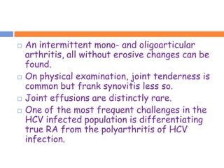    An intermittent mono- and oligoarticular
    arthritis, all without erosive changes can be
    found.
   On physical examination, joint tenderness is
    common but frank synovitis less so.
   Joint effusions are distinctly rare.
   One of the most frequent challenges in the
    HCV infected population is differentiating
    true RA from the polyarthritis of HCV
    infection.
 