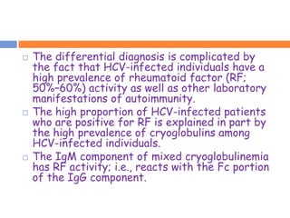    The differential diagnosis is complicated by
    the fact that HCV-infected individuals have a
    high prevalence of rheumatoid factor (RF;
    50%–60%) activity as well as other laboratory
    manifestations of autoimmunity.
   The high proportion of HCV-infected patients
    who are positive for RF is explained in part by
    the high prevalence of cryoglobulins among
    HCV-infected individuals.
   The IgM component of mixed cryoglobulinemia
    has RF activity; i.e., reacts with the Fc portion
    of the IgG component.
 