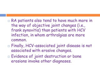    RA patients also tend to have much more in
    the way of objective joint changes (i.e.,
    frank synovitis) than patients with HCV
    infection, in whom arthralgias are more
    common.
   Finally, HCV-associated joint disease is not
    associated with erosive changes.
   Evidence of joint destruction or bone
    erosions invoke other diagnoses.
 