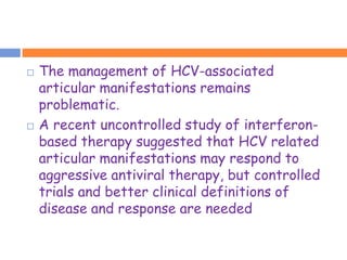    The management of HCV-associated
    articular manifestations remains
    problematic.
   A recent uncontrolled study of interferon-
    based therapy suggested that HCV related
    articular manifestations may respond to
    aggressive antiviral therapy, but controlled
    trials and better clinical definitions of
    disease and response are needed
 