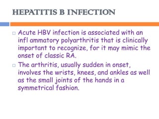 HEPATITIS B INFECTION

   Acute HBV infection is associated with an
    infl ammatory polyarthritis that is clinically
    important to recognize, for it may mimic the
    onset of classic RA.
   The arthritis, usually sudden in onset,
    involves the wrists, knees, and ankles as well
    as the small joints of the hands in a
    symmetrical fashion.
 