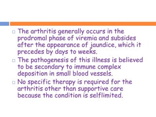    The arthritis generally occurs in the
    prodromal phase of viremia and subsides
    after the appearance of jaundice, which it
    precedes by days to weeks.
   The pathogenesis of this illness is believed
    to be secondary to immune complex
    deposition in small blood vessels.
   No specific therapy is required for the
    arthritis other than supportive care
    because the condition is selflimited.
 