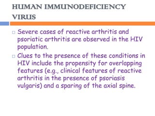 HUMAN IMMUNODEFICIENCY
VIRUS
   Severe cases of reactive arthritis and
    psoriatic arthritis are observed in the HIV
    population.
   Clues to the presence of these conditions in
    HIV include the propensity for overlapping
    features (e.g., clinical features of reactive
    arthritis in the presence of psoriasis
    vulgaris) and a sparing of the axial spine.
 