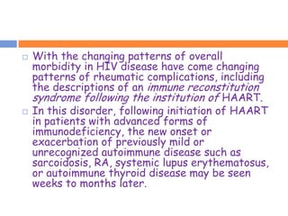   With the changing patterns of overall
    morbidity in HIV disease have come changing
    patterns of rheumatic complications, including
    the descriptions of an immune reconstitution
    syndrome following the institution of HAART.
   In this disorder, following initiation of HAART
    in patients with advanced forms of
    immunodeficiency, the new onset or
    exacerbation of previously mild or
    unrecognized autoimmune disease such as
    sarcoidosis, RA, systemic lupus erythematosus,
    or autoimmune thyroid disease may be seen
    weeks to months later.
 