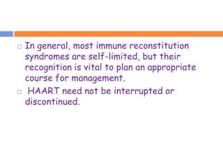    In general, most immune reconstitution
    syndromes are self-limited, but their
    recognition is vital to plan an appropriate
    course for management.
    HAART need not be interrupted or
    discontinued.
 