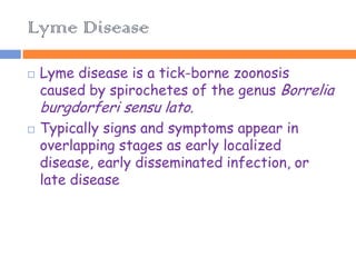 Lyme Disease

   Lyme disease is a tick-borne zoonosis
    caused by spirochetes of the genus Borrelia
    burgdorferi sensu lato.
   Typically signs and symptoms appear in
    overlapping stages as early localized
    disease, early disseminated infection, or
    late disease
 