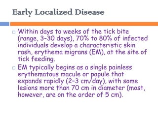 Early Localized Disease
   Within days to weeks of the tick bite
    (range, 3–30 days), 70% to 80% of infected
    individuals develop a characteristic skin
    rash, erythema migrans (EM), at the site of
    tick feeding.
   EM typically begins as a single painless
    erythematous macule or papule that
    expands rapidly (2–3 cm/day), with some
    lesions more than 70 cm in diameter (most,
    however, are on the order of 5 cm).
 