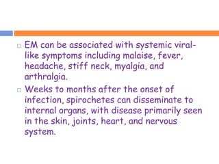    EM can be associated with systemic viral-
    like symptoms including malaise, fever,
    headache, stiff neck, myalgia, and
    arthralgia.
   Weeks to months after the onset of
    infection, spirochetes can disseminate to
    internal organs, with disease primarily seen
    in the skin, joints, heart, and nervous
    system.
 