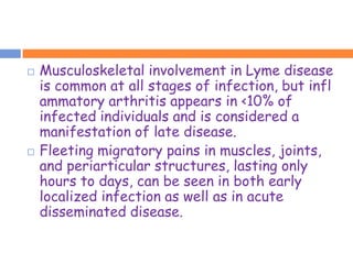    Musculoskeletal involvement in Lyme disease
    is common at all stages of infection, but infl
    ammatory arthritis appears in <10% of
    infected individuals and is considered a
    manifestation of late disease.
   Fleeting migratory pains in muscles, joints,
    and periarticular structures, lasting only
    hours to days, can be seen in both early
    localized infection as well as in acute
    disseminated disease.
 