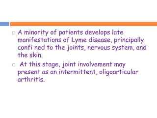    A minority of patients develops late
    manifestations of Lyme disease, principally
    confi ned to the joints, nervous system, and
    the skin.
    At this stage, joint involvement may
    present as an intermittent, oligoarticular
    arthritis.
 