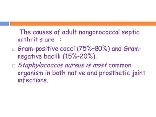 The causes of adult nongonococcal septic
    arthritis are :
   Gram-positive cocci (75%–80%) and Gram-
    negative bacilli (15%–20%).
   Staphylococcus aureus is most common
    organism in both native and prosthetic joint
    infections.
 