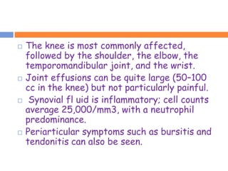    The knee is most commonly affected,
    followed by the shoulder, the elbow, the
    temporomandibular joint, and the wrist.
   Joint effusions can be quite large (50–100
    cc in the knee) but not particularly painful.
    Synovial fl uid is inflammatory; cell counts
    average 25,000/mm3, with a neutrophil
    predominance.
   Periarticular symptoms such as bursitis and
    tendonitis can also be seen.
 