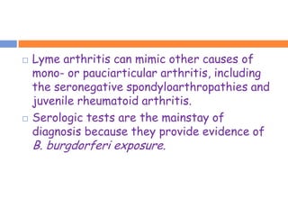    Lyme arthritis can mimic other causes of
    mono- or pauciarticular arthritis, including
    the seronegative spondyloarthropathies and
    juvenile rheumatoid arthritis.
   Serologic tests are the mainstay of
    diagnosis because they provide evidence of
    B. burgdorferi exposure.
 