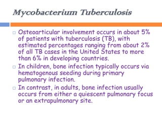 Mycobacterium Tuberculosis
   Osteoarticular involvement occurs in about 5%
    of patients with tuberculosis (TB), with
    estimated percentages ranging from about 2%
    of all TB cases in the United States to more
    than 6% in developing countries.
   In children, bone infection typically occurs via
    hematogenous seeding during primary
    pulmonary infection.
   In contrast, in adults, bone infection usually
    occurs from either a quiescent pulmonary focus
    or an extrapulmonary site.
 