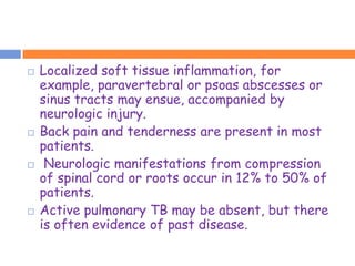    Localized soft tissue inflammation, for
    example, paravertebral or psoas abscesses or
    sinus tracts may ensue, accompanied by
    neurologic injury.
   Back pain and tenderness are present in most
    patients.
    Neurologic manifestations from compression
    of spinal cord or roots occur in 12% to 50% of
    patients.
   Active pulmonary TB may be absent, but there
    is often evidence of past disease.
 