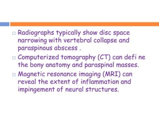    Radiographs typically show disc space
    narrowing with vertebral collapse and
    paraspinous abscess .
   Computerized tomography (CT) can defi ne
    the bony anatomy and paraspinal masses.
   Magnetic resonance imaging (MRI) can
    reveal the extent of inflammation and
    impingement of neural structures.
 