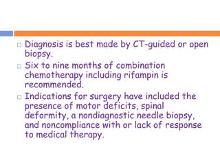    Diagnosis is best made by CT-guided or open
    biopsy.
   Six to nine months of combination
    chemotherapy including rifampin is
    recommended.
   Indications for surgery have included the
    presence of motor deficits, spinal
    deformity, a nondiagnostic needle biopsy,
    and noncompliance with or lack of response
    to medical therapy.
 
