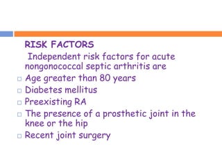 RISK FACTORS
     Independent risk factors for acute
    nongonococcal septic arthritis are
   Age greater than 80 years
   Diabetes mellitus
   Preexisting RA
   The presence of a prosthetic joint in the
    knee or the hip
   Recent joint surgery
 