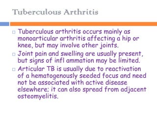 Tuberculous Arthritis
   Tuberculous arthritis occurs mainly as
    monoarticular arthritis affecting a hip or
    knee, but may involve other joints.
   Joint pain and swelling are usually present,
    but signs of infl ammation may be limited.
   Articular TB is usually due to reactivation
    of a hematogenously seeded focus and need
    not be associated with active disease
    elsewhere; it can also spread from adjacent
    osteomyelitis.
 