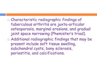    Characteristic radiographic findings of
    tuberculous arthritis are juxta-articular
    osteoporosis, marginal erosions, and gradual
    joint space narrowing (Phemister’s triad).
   Additional radiographic findings that may be
    present include soft tissue swelling,
    subchondral cysts, bony sclerosis,
    periostitis, and calcifications.
 