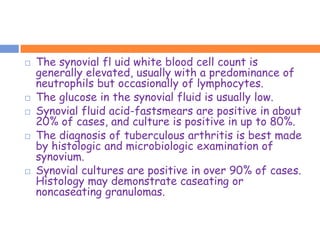    The synovial fl uid white blood cell count is
    generally elevated, usually with a predominance of
    neutrophils but occasionally of lymphocytes.
   The glucose in the synovial fluid is usually low.
   Synovial fluid acid-fastsmears are positive in about
    20% of cases, and culture is positive in up to 80%.
   The diagnosis of tuberculous arthritis is best made
    by histologic and microbiologic examination of
    synovium.
   Synovial cultures are positive in over 90% of cases.
    Histology may demonstrate caseating or
    noncaseating granulomas.
 