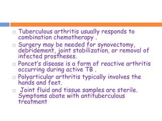    Tuberculous arthritis usually responds to
    combination chemotherapy .
   Surgery may be needed for synovectomy,
    debridement, joint stabilization, or removal of
    infected prostheses.
   Poncet’s disease is a form of reactive arthritis
    occurring during active TB .
   Polyarticular arthritis typically involves the
    hands and feet.
    Joint fluid and tissue samples are sterile.
    Symptoms abate with antituberculous
    treatment
 