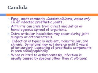 Candida
   Fungi, most commonly Candida albicans, cause only
    1% of infected prosthetic joints .
   Arthritis can arise from direct inoculation or
    hematogenous spread of organisms.
   Intra-articular inoculation may occur during joint
    surgery or arthrocentesis.
    Infection is typically indolent, monarticular, and
    chronic. Symptoms may not develop until 2 years
    after surgery. Loosening of prosthetic components
    is seen radiographically.
   When related to arthrocentesis, infection is
    usually caused by species other than C. albicans.
 