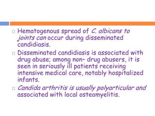    Hematogenous spread of C. albicans to
    joints can occur during disseminated
    candidiasis.
   Disseminated candidiasis is associated with
    drug abuse; among non– drug abusers, it is
    seen in seriously ill patients receiving
    intensive medical care, notably hospitalized
    infants.
   Candida arthritis is usually polyarticular and
    associated with local osteomyelitis.
 
