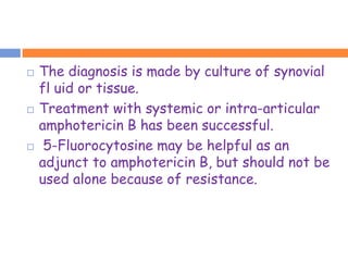    The diagnosis is made by culture of synovial
    fl uid or tissue.
   Treatment with systemic or intra-articular
    amphotericin B has been successful.
    5-Fluorocytosine may be helpful as an
    adjunct to amphotericin B, but should not be
    used alone because of resistance.
 