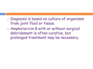    Diagnosis is based on culture of organisms
    from joint fluid or tissue.
   Amphotericin B with or without surgical
    debridement is often curative, but
    prolonged treatment may be necessary.
 