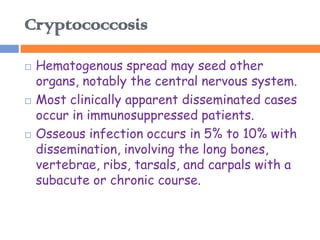 Cryptococcosis

   Hematogenous spread may seed other
    organs, notably the central nervous system.
   Most clinically apparent disseminated cases
    occur in immunosuppressed patients.
   Osseous infection occurs in 5% to 10% with
    dissemination, involving the long bones,
    vertebrae, ribs, tarsals, and carpals with a
    subacute or chronic course.
 