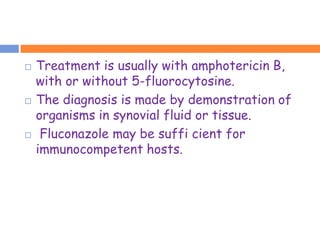    Treatment is usually with amphotericin B,
    with or without 5-fluorocytosine.
   The diagnosis is made by demonstration of
    organisms in synovial fluid or tissue.
    Fluconazole may be suffi cient for
    immunocompetent hosts.
 