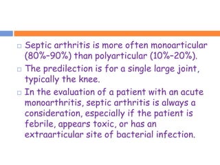    Septic arthritis is more often monoarticular
    (80%–90%) than polyarticular (10%–20%).
   The predilection is for a single large joint,
    typically the knee.
   In the evaluation of a patient with an acute
    monoarthritis, septic arthritis is always a
    consideration, especially if the patient is
    febrile, appears toxic, or has an
    extraarticular site of bacterial infection.
 