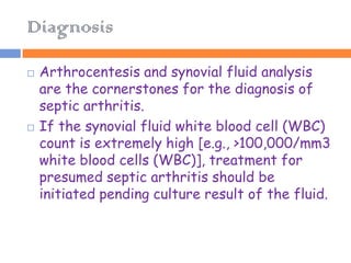 Diagnosis

   Arthrocentesis and synovial fluid analysis
    are the cornerstones for the diagnosis of
    septic arthritis.
   If the synovial fluid white blood cell (WBC)
    count is extremely high [e.g., >100,000/mm3
    white blood cells (WBC)], treatment for
    presumed septic arthritis should be
    initiated pending culture result of the fluid.
 
