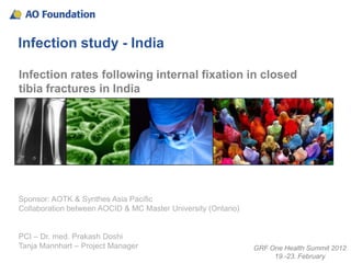 Infection study - India

Infection rates following internal fixation in closed
tibia fractures in India




Sponsor: AOTK & Synthes Asia Pacific
Collaboration between AOCID & MC Master University (Ontario)


PCI – Dr. med. Prakash Doshi
Tanja Mannhart – Project Manager                               GRF One Health Summit 2012
                                                                    19.-23. February
 