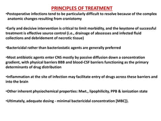 PRINCIPLES OF TREATMENT
•Postoperative infections tend to be particularly difficult to resolve because of the complex
anatomic changes resulting from craniotomy
•Early and decisive intervention is critical to limit morbidity, and the keystone of successful
treatment is effective source control (i.e., drainage of abscesses and infected fluid
collections and debridement of necrotic tissue)
•Bactericidal rather than bacteriostatic agents are generally preferred
•Most antibiotic agents enter CNS mostly by passive diffusion down a concentration
gradient, with physical barriers BBB and blood-CSF barriers functioning as the primary
determinants of drug distribution
•Inflammation at the site of infection may facilitate entry of drugs across these barriers and
into the brain
•Other inherent physiochemical properties: Mwt., lipophilicity, PPB & ionization state
•Ultimately, adequate dosing - minimal bactericidal concentration [MBC]).
 