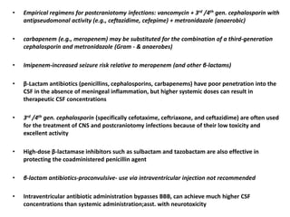 • Empirical regimens for postcraniotomy infections: vancomycin + 3rd /4th gen. cephalosporin with
antipseudomonal activity (e.g., ceftazidime, cefepime) + metronidazole (anaerobic)
• carbapenem (e.g., meropenem) may be substituted for the combination of a third-generation
cephalosporin and metronidazole (Gram - & anaerobes)
• Imipenem-increased seizure risk relative to meropenem (and other β-lactams)
• β-Lactam antibiotics (penicillins, cephalosporins, carbapenems) have poor penetration into the
CSF in the absence of meningeal inflammation, but higher systemic doses can result in
therapeutic CSF concentrations
• 3rd /4th gen. cephalosporin (specifically cefotaxime, ceftriaxone, and ceftazidime) are often used
for the treatment of CNS and postcraniotomy infections because of their low toxicity and
excellent activity
• High-dose β-lactamase inhibitors such as sulbactam and tazobactam are also effective in
protecting the coadministered penicillin agent
• β-lactam antibiotics-proconvulsive- use via intraventricular injection not recommended
• Intraventricular antibiotic administration bypasses BBB, can achieve much higher CSF
concentrations than systemic administration;asst. with neurotoxicity
 