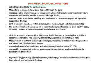 SUPERFICIAL INCISIONAL INFECTIONS
• extend from the skin to the epidural space.
• May extend to the underlying bone flap and through the dura
• repeat operative intervention, poor tissue quality, impaired vascular supply, radiation injury,
nutritional deficiencies, and the presence of foreign bodies
• manifests as local erythema, swelling, and tenderness at the craniotomy site with possible
suppurative drainage
• With progressive infection, systemic signs such as malaise, fever, and chills may develop
• The most common pathogenic agents of superficial wound infections are gram-positive cocci,
including S. aureus, coagulase-negative staphylococci, and P. acnes
• clinically apparent; however, CT or MRI reveal fluid collections in the subgaleal or epidural
space/extension/bone flap osteomylitis/ identifying possible precipitating factors
• Measurement of ESR/CRP concentration may provide some assistance in detecting infection
and monitoring the response to therapy
• normally elevated after craniotomy and return toward baseline by the 5th POD
• nonspecific, prolonged elevation or a secondary increase in their levels may indicate the
development of infection
• Hyperbaric oxygen (HBO)/local rotational or pedicled flaps or vascularized myocutaneous free
flaps -chronic postoperative infections
 