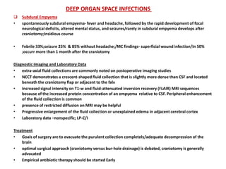  Subdural Empyema
• spontaneously subdural empyema- fever and headache, followed by the rapid development of focal
neurological deficits, altered mental status, and seizures/rarely in subdural empyema develops after
craniotomy;Insidious course
• Febrile 33%;seizure 25% & 85% without headache;/MC findings- superficial wound infection/In 50%
;occurr more than 1 month after the craniotomy
Diagnostic Imaging and Laboratory Data
• extra-axial fluid collections are commonly noted on postoperative imaging studies
• NCCT demonstrates a crescent-shaped fluid collection that is slightly more dense than CSF and located
beneath the craniotomy flap or adjacent to the falx
• Increased signal intensity on T1-w and fluid-attenuated inversion recovery (FLAIR) MRI sequences
because of the increased protein concentration of an empyema relative to CSF. Peripheral enhancement
of the fluid collection is common
• presence of restricted diffusion on MRI may be helpful
• Progressive enlargement of the fluid collection or unexplained edema in adjacent cerebral cortex
• Laboratory data –nonspecific; LP-C/I
Treatment
• Goals of surgery are to evacuate the purulent collection completely/adequate decompression of the
brain
• optimal surgical approach (craniotomy versus bur-hole drainage) is debated, craniotomy is generally
advocated
• Empirical antibiotic therapy should be started Early
DEEP ORGAN SPACE INFECTIONS
 