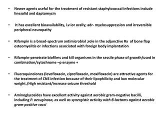 • Newer agents useful for the treatment of resistant staphylococcal infections include
linezolid and daptomycin
• It has excellent bioavailability, i.v ior orally; adr- myelosuppression and irreversible
peripheral neuropathy
• Rifampin is a broad-spectrum antimicrobial ;role in the adjunctive Rx of bone flap
osteomyelitis or infections associated with foreign body implantation
• Rifampin-penetrate biofilms and kill organisms in the sessile phase of growth/used in
combination/cytochrome –p enzyme +
• Fluoroquinolones (levofloxacin, ciprofloxacin, moxifloxacin) are attractive agents for
the treatment of CNS infection because of their lipophilicity and low molecular
weight./High resistant/increase seizure threshold
• Aminoglycosides have excellent activity against aerobic gram-negative bacilli,
including P. aeruginosa, as well as synergistic activity with β-lactams against aerobic
gram-positive cocci
 