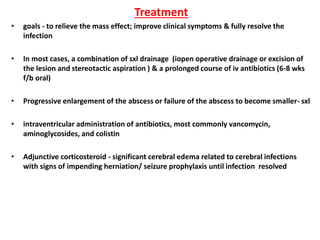Treatment
• goals - to relieve the mass effect; improve clinical symptoms & fully resolve the
infection
• In most cases, a combination of sxl drainage (iopen operative drainage or excision of
the lesion and stereotactic aspiration ) & a prolonged course of iv antibiotics (6-8 wks
f/b oral)
• Progressive enlargement of the abscess or failure of the abscess to become smaller- sxl
• intraventricular administration of antibiotics, most commonly vancomycin,
aminoglycosides, and colistin
• Adjunctive corticosteroid - significant cerebral edema related to cerebral infections
with signs of impending herniation/ seizure prophylaxis until infection resolved
 