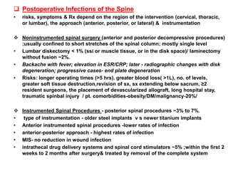  Postoperative Infections of the Spine
• risks, symptoms & Rx depend on the region of the intervention (cervical, thoracic,
or lumbar), the approach (anterior, posterior, or lateral) & instrumentation
 Noninstrumented spinal surgery (anterior and posterior decompressive procedures)
;usually confined to short stretches of the spinal column; mostly single level
• Lumbar diskectomy < 1% (ssi or muscle tissue, or in the disk space)/ laminectomy
without fusion ~2%.
• Backache with fever; elevation in ESR/CRP; later - radiographic changes with disk
degeneration; progressive cases- end plate degeneration
• Risks: longer operating times (>5 hrs), greater blood loss( >1L), no. of levels,
greater soft tissue destruction,revision of sx, sx extending below sacrum, ≥2
resident surgeons, the placement of devascularized allograft, long hospital stay,
traumatic spinbal injury / pt. comorbidities-obesity/DM/malignancy-20%/
 Instrumented Spinal Procedures - posterior spinal procedures ~3% to 7%.
• type of instrumentation - older steel implants v s newer titanium implants
• Anterior instrumented spinal procedures -lower rates of infection
• anterior-posterior approach - highest rates of infection
• MIS- no reduction in wound infection
• intrathecal drug delivery systems and spinal cord stimulators ~5% ;within the first 2
weeks to 2 months after surgery& treated by removal of the complete system
 